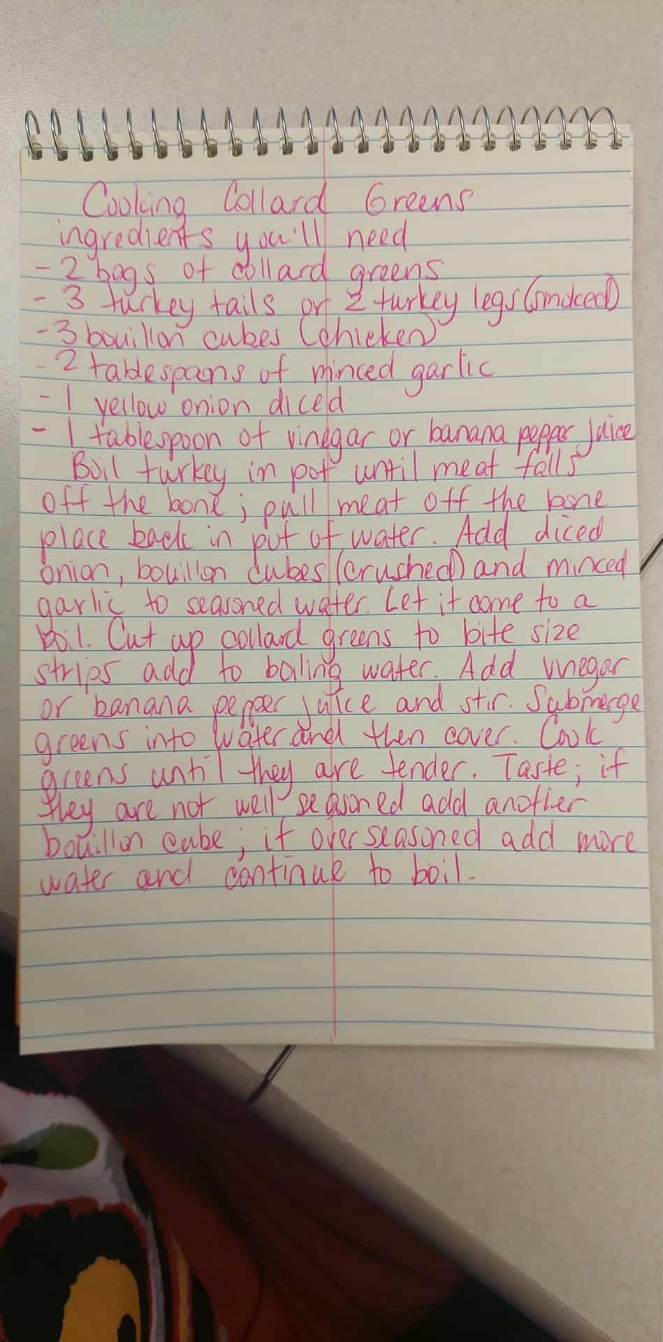 A photo of a page from Aunt Chiffon’s notebook where she jotted down the recipe for Odassey. The recipe for collard greens is handwritten in bright pink cursive ink on lined paper. The handwriting loops gently across the page, giving it a personal, homemade charm. Ingredients and directions fill the sheet, showing care and experience and advice passed from one family member to another. You can almost feel the history in every word and the patience it takes to make a good pot of greens.