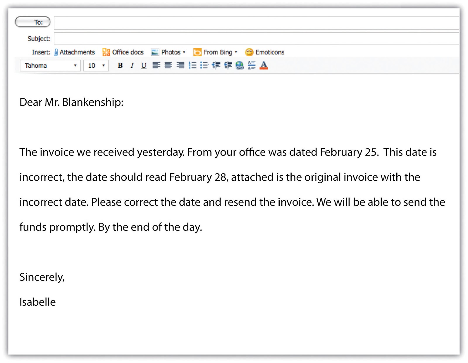 A sample e-mail that reads:
“Dear Mr. Blankeship: The invoice we received yesterday. From your office was dated February 25. This date is incorrect, the date should read February 28, attached is the original invoice with the incorrect date. Please correct the date and resend the invoice. WE will be able to send the funds promptly. By the end of the day. Sincerely, Isabelle”